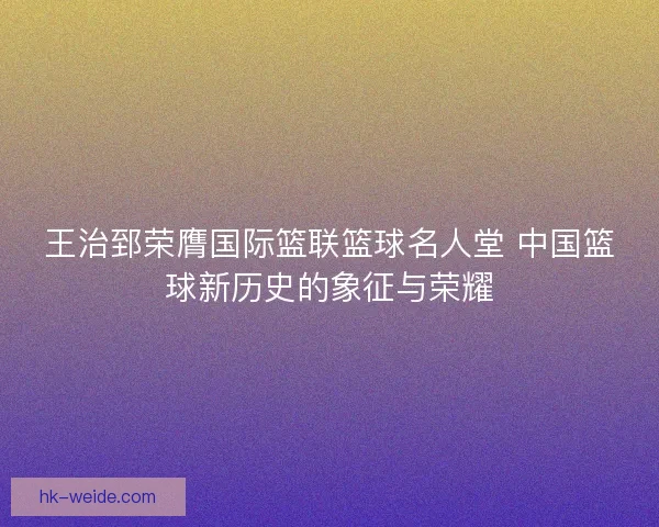 王治郅荣膺国际篮联篮球名人堂 中国篮球新历史的象征与荣耀