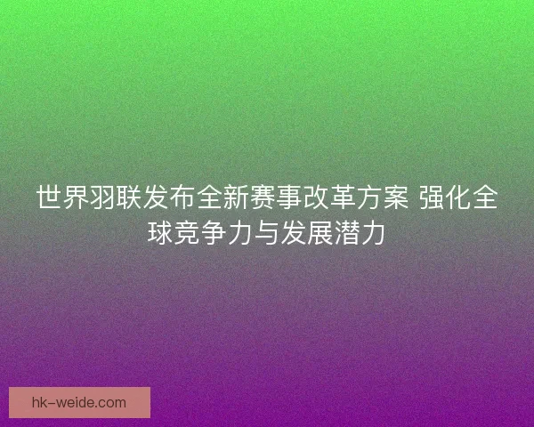 世界羽联发布全新赛事改革方案 强化全球竞争力与发展潜力